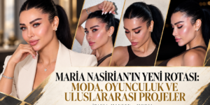 MARİA NASİRİAN’IN YENİ ROTASI: MODA, OYUNCULUK VE ULUSLARARASI PROJELER